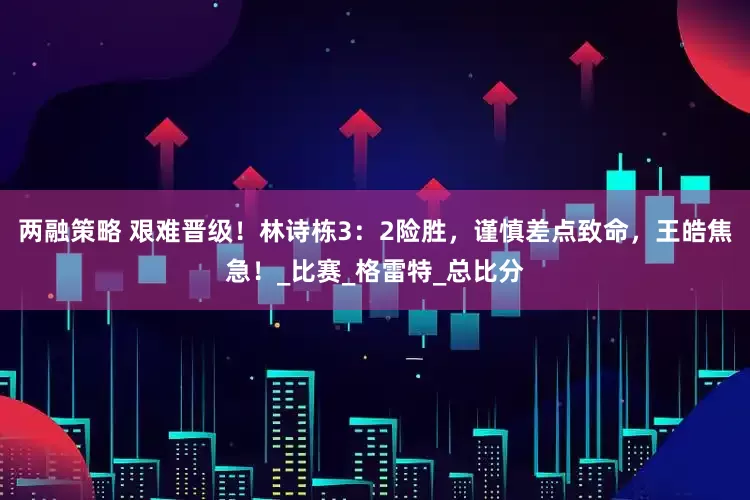 两融策略 艰难晋级！林诗栋3：2险胜，谨慎差点致命，王皓焦急！_比赛_格雷特_总比分