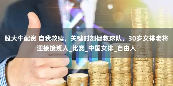 股大牛配资 自我救赎，关键时刻拯救球队，30岁女排老将迎接接班人_比赛_中国女排_自由人