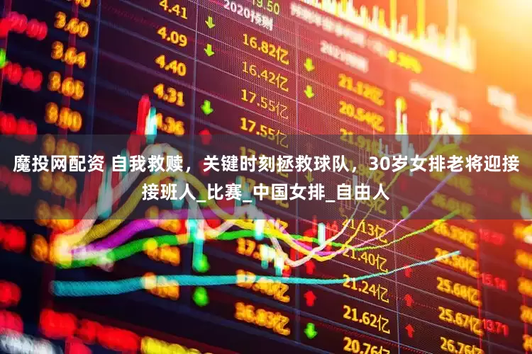 魔投网配资 自我救赎，关键时刻拯救球队，30岁女排老将迎接接班人_比赛_中国女排_自由人
