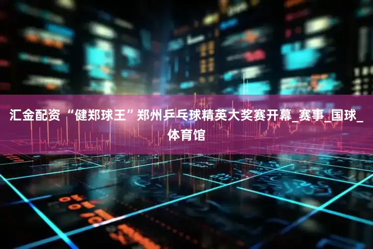 汇金配资 “健郑球王”郑州乒乓球精英大奖赛开幕_赛事_国球_体育馆