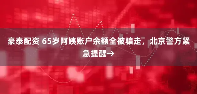 豪泰配资 65岁阿姨账户余额全被骗走,北京警方紧急提醒→