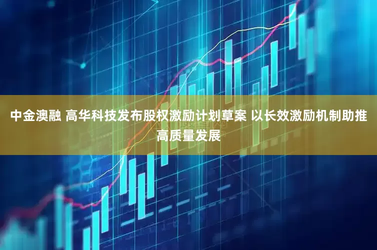 中金澳融 高华科技发布股权激励计划草案 以长效激励机制助推高质量发展