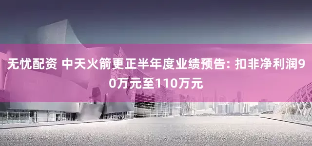 无忧配资 中天火箭更正半年度业绩预告: 扣非净利润90万元至110万元