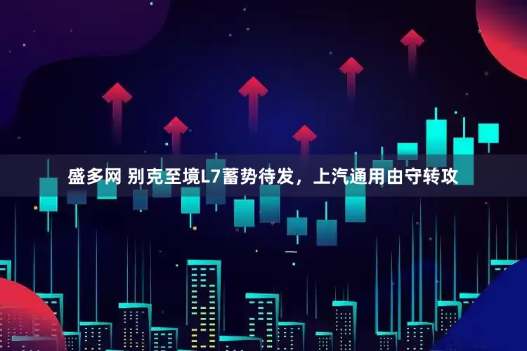 盛多网 别克至境L7蓄势待发，上汽通用由守转攻