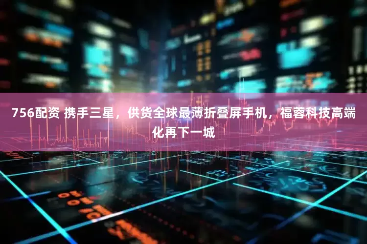 756配资 携手三星，供货全球最薄折叠屏手机，福蓉科技高端化再下一城