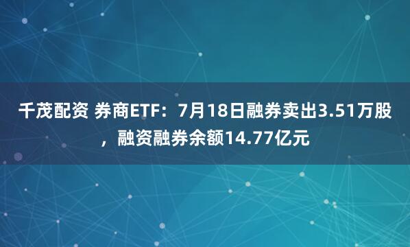 千茂配资 券商ETF：7月18日融券卖出3.51万股，融资融券余额14.77亿元