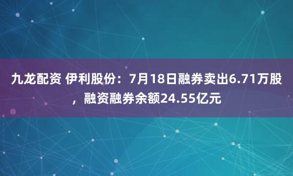 九龙配资 伊利股份：7月18日融券卖出6.71万股，融资融券余额24.55亿元