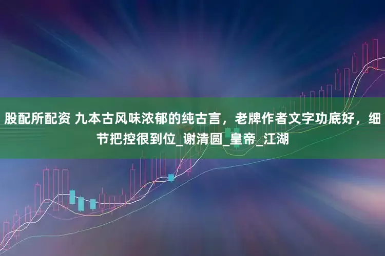 股配所配资 九本古风味浓郁的纯古言，老牌作者文字功底好，细节把控很到位_谢清圆_皇帝_江湖
