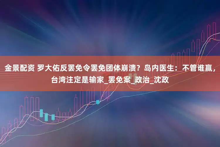 金景配资 罗大佑反罢免令罢免团体崩溃？岛内医生：不管谁赢，台湾注定是输家_罢免案_政治_沈政