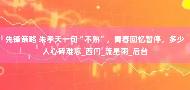 先锋策略 朱孝天一句“不熟”，青春回忆暂停，多少人心碎难忘_西门_流星雨_后台