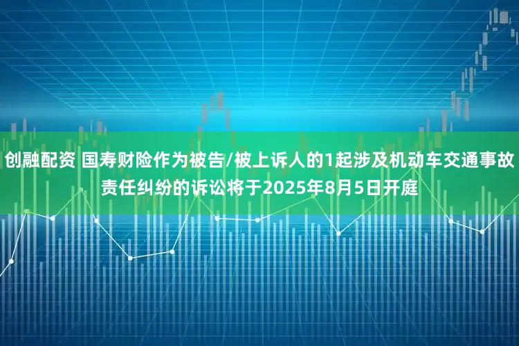 创融配资 国寿财险作为被告/被上诉人的1起涉及机动车交通事故责任纠纷的诉讼将于2025年8月5日开庭