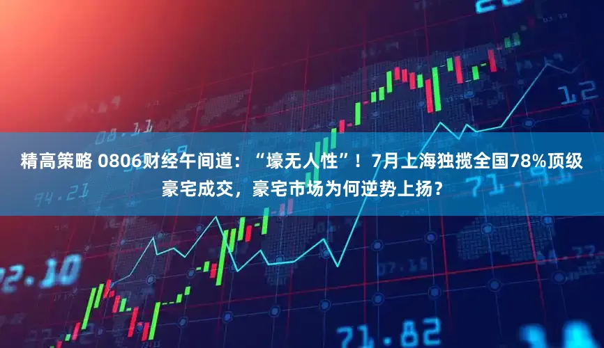 精高策略 0806财经午间道：“壕无人性”！7月上海独揽全国78%顶级豪宅成交，豪宅市场为何逆势上扬？