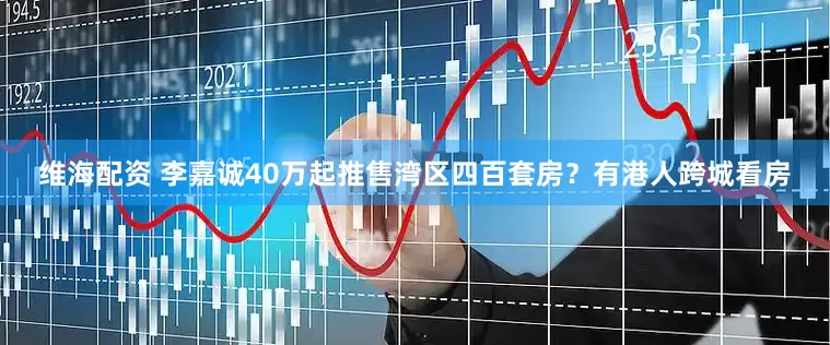 维海配资 李嘉诚40万起推售湾区四百套房？有港人跨城看房